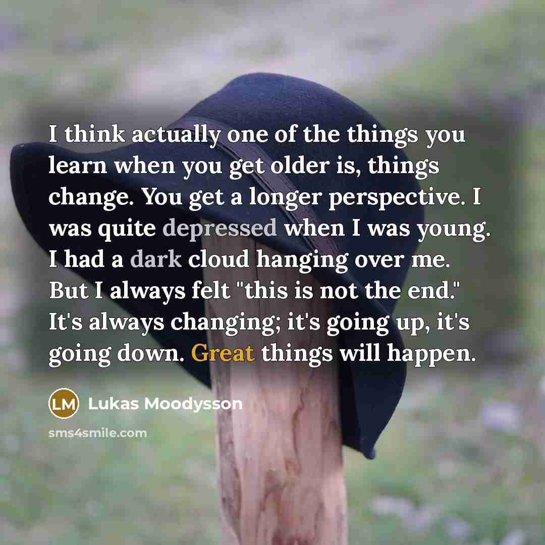 “I think actually one of the things you learn when you get older is, things change. You get a longer perspective. I was quite depressed when I was young. I had a dark cloud hanging over me. But I always felt "this is not the end." It's always changing; it's going up, it's going down. Great things…” quote by Lukas Moodysson