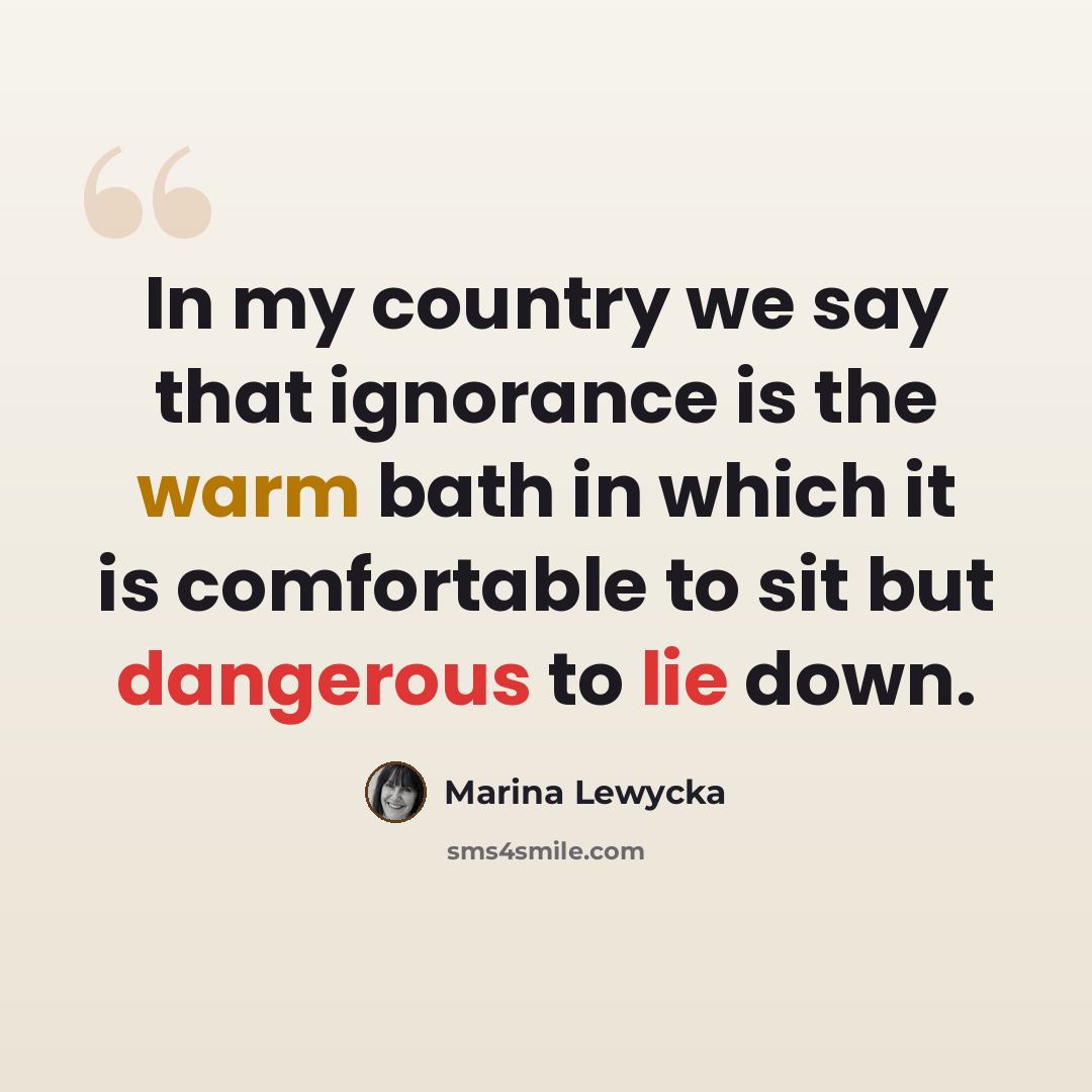 “In my country we say that ignorance is the warm bath in which it is comfortable to sit but dangerous to lie down.” quote by Marina Lewycka