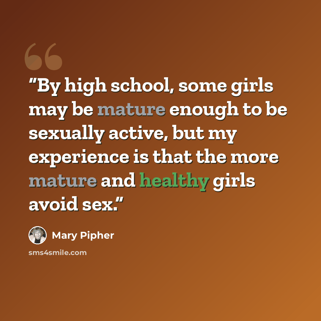 “By high school, some girls may be mature enough to be sexually active, but my experience is that the more mature and healthy girls avoid sex.” quote by Mary Pipher