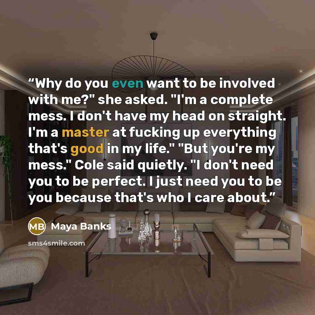 “Why do you even want to be involved with me?" she asked. "I'm a complete mess. I don't have my head on straight. I'm a master at fucking up everything that's good in my life." "But you're my mess." Cole said quietly. "I don't need you to be perfect. I just need you to be you because that's who I…” quote by Maya Banks