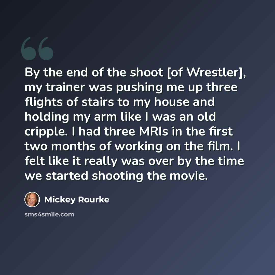 “By the end of the shoot [of Wrestler], my trainer was pushing me up three flights of stairs to my house and holding my arm like I was an old cripple. I had three MRIs in the first two months of working on the film. I felt like it really was over by the time we started shooting the movie.” quote by Mickey Rourke