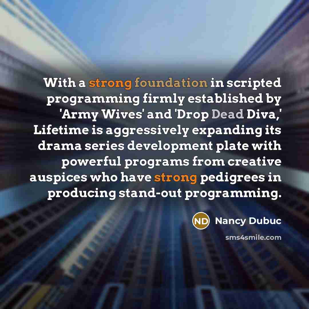 “With a strong foundation in scripted programming firmly established by 'Army Wives' and 'Drop Dead Diva,' Lifetime is aggressively expanding its drama series development plate with powerful programs from creative auspices who have strong pedigrees in producing stand-out programming.” quote by Nancy Dubuc