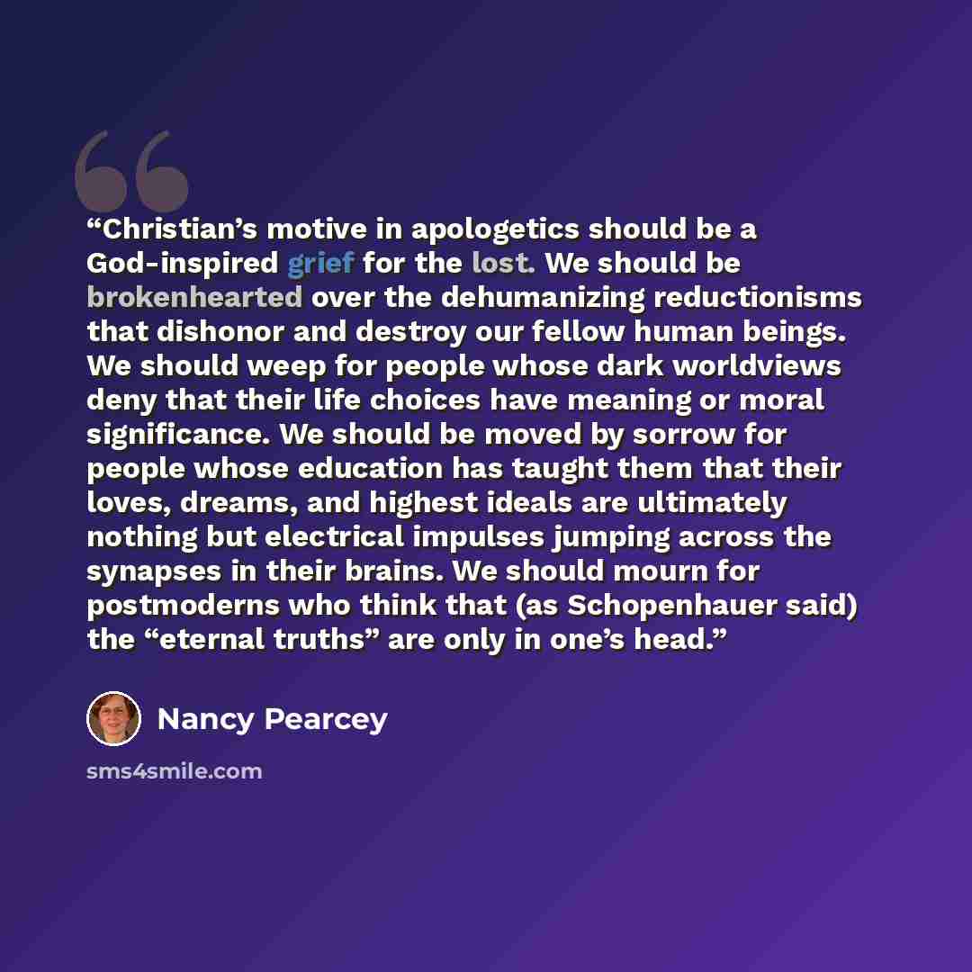 “Christian’s motive in apologetics should be a God-inspired grief for the lost. We should be brokenhearted over the dehumanizing reductionisms that dishonor and destroy our fellow human beings. We should weep for people whose dark worldviews deny that their life choices have meaning or moral…” quote by Nancy Pearcey