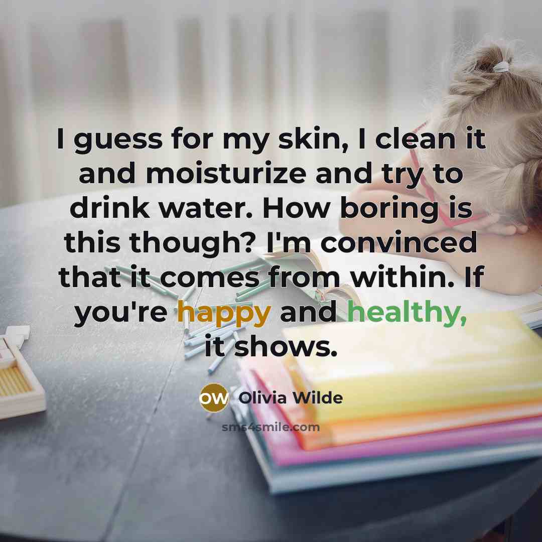 “I guess for my skin, I clean it and moisturize and try to drink water. How boring is this though? I'm convinced that it comes from within. If you're happy and healthy, it shows.” quote by Olivia Wilde