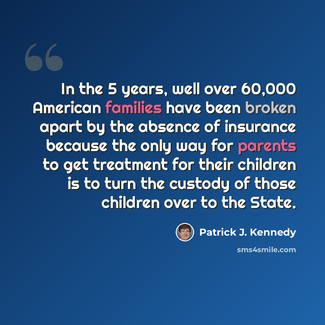 “In the 5 years, well over 60,000 American families have been broken apart by the absence of insurance because the only way for parents to get treatment for their children is to turn the custody of those children over to the State.” quote by Patrick J. Kennedy
