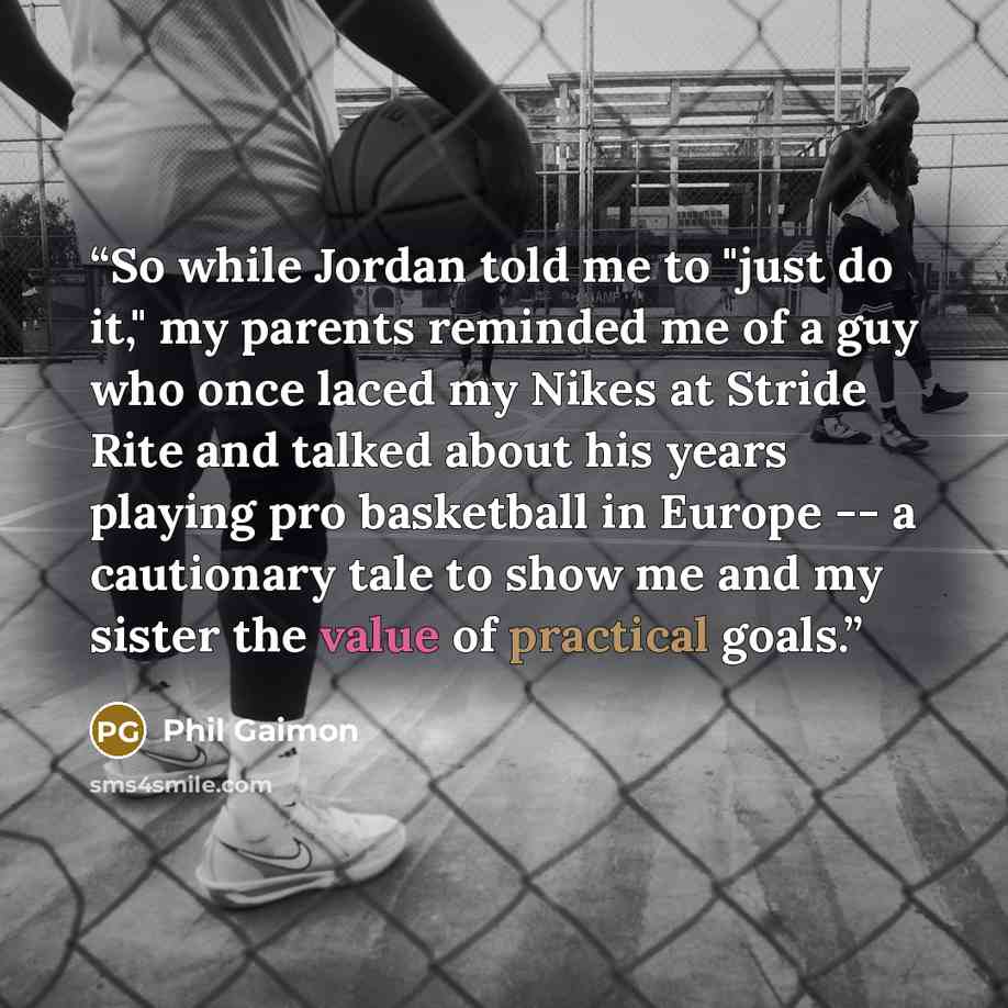“So while Jordan told me to "just do it," my parents reminded me of a guy who once laced my Nikes at Stride Rite and talked about his years playing pro basketball in Europe -- a cautionary tale to show me and my sister the value of practical goals.” quote by Phil Gaimon