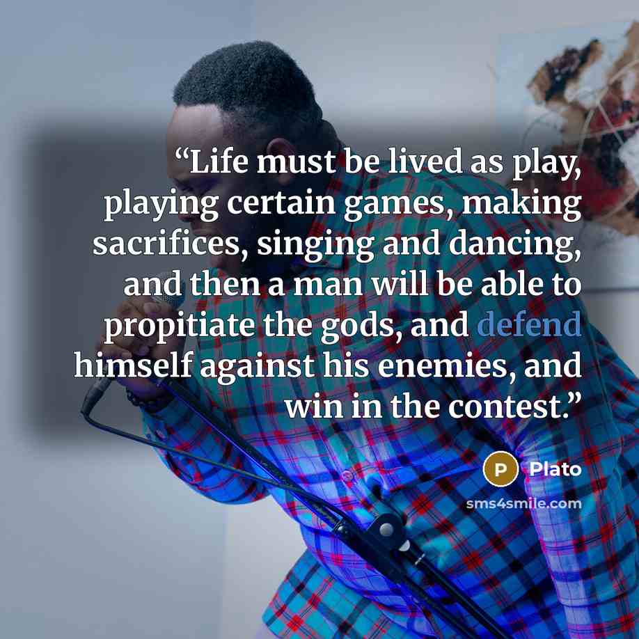 “Life must be lived as play, playing certain games, making sacrifices, singing and dancing, and then a man will be able to propitiate the gods, and defend himself against his enemies, and win in the contest.” quote by Plato