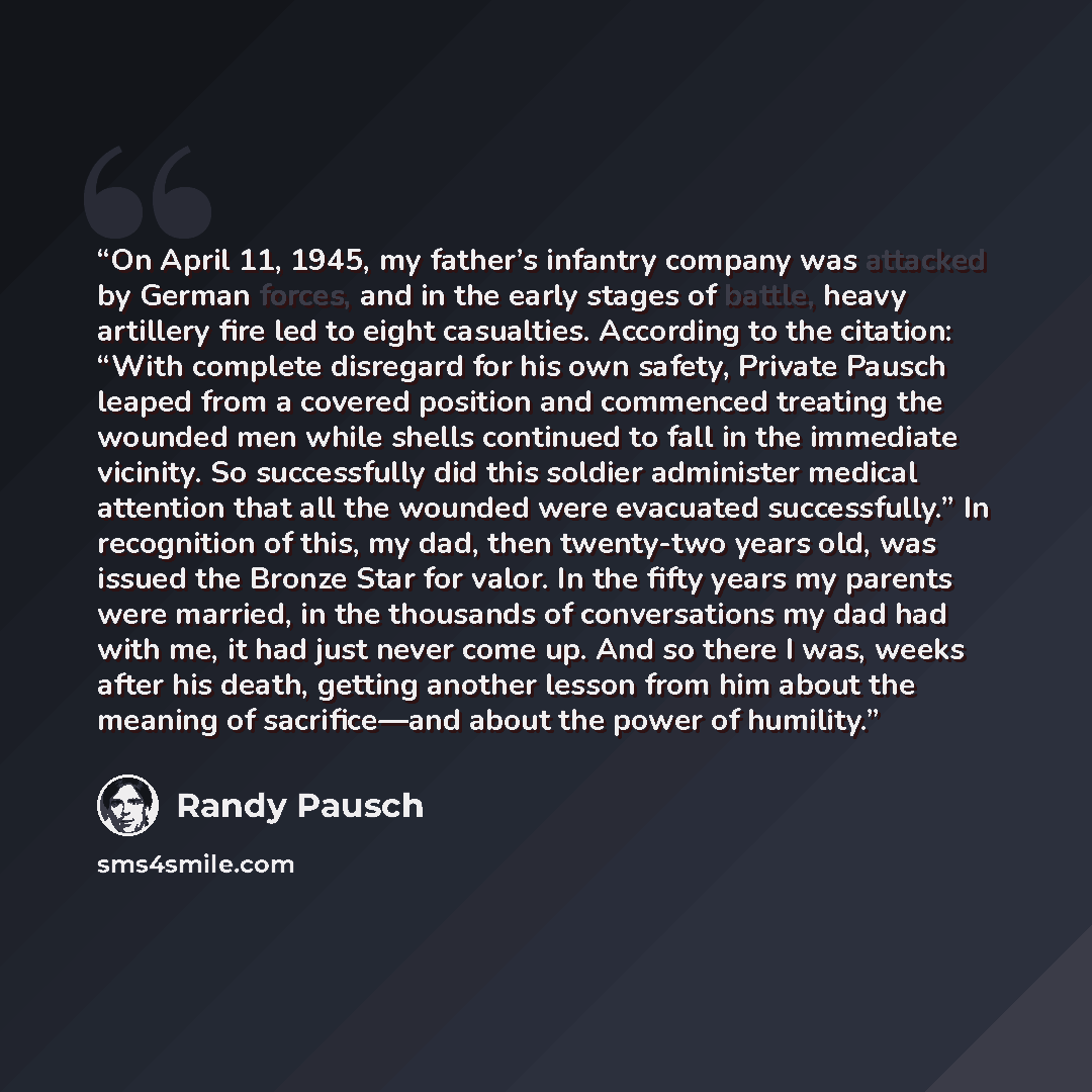 “On April 11, 1945, my father’s infantry company was attacked by German forces, and in the early stages of battle, heavy artillery fire led to eight casualties. According to the citation: “With complete disregard for his own safety, Private Pausch leaped from a covered position and commenced…” quote by Randy Pausch