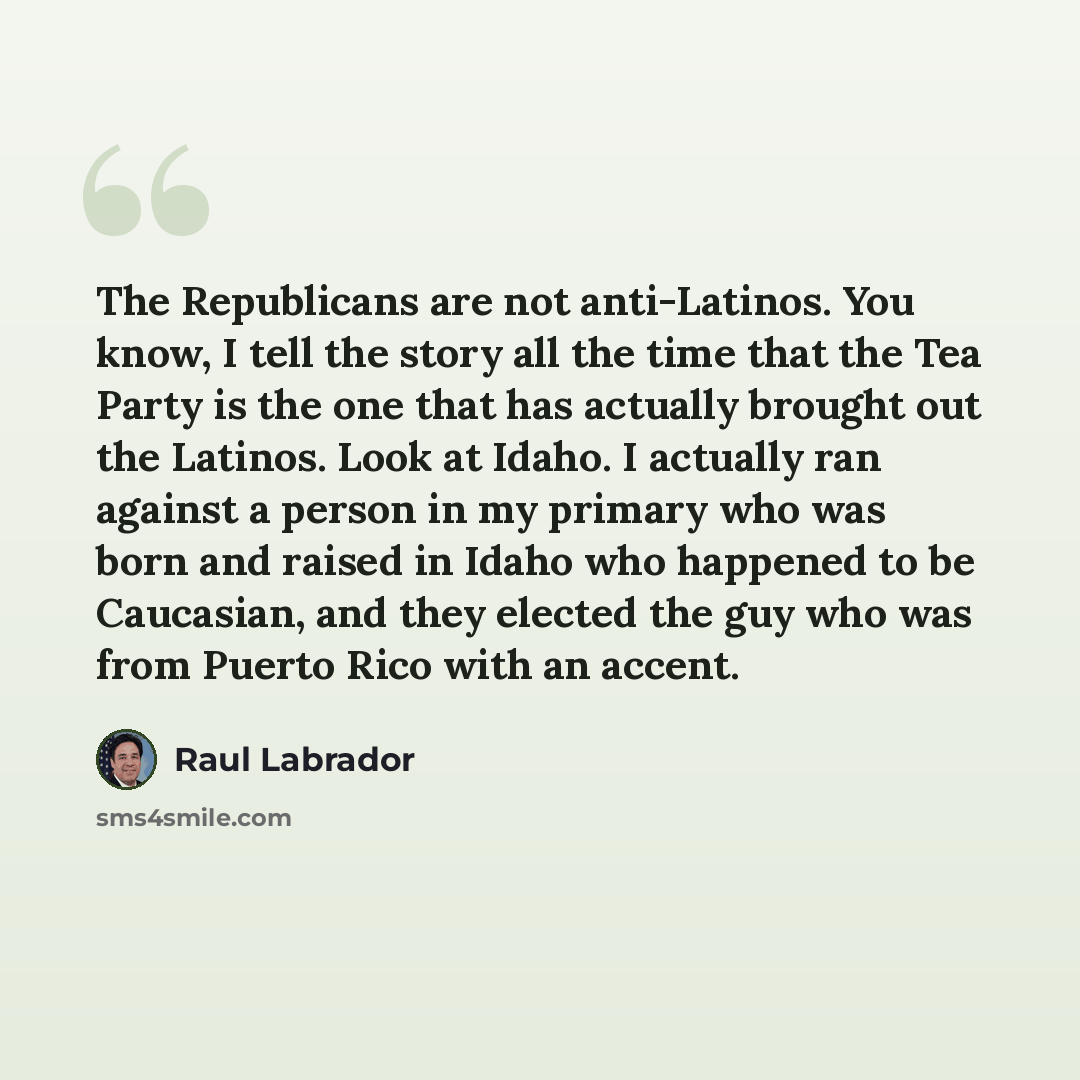 “The Republicans are not anti-Latinos. You know, I tell the story all the time that the Tea Party is the one that has actually brought out the Latinos. Look at Idaho. I actually ran against a person in my primary who was born and raised in Idaho who happened to be Caucasian, and they elected the…” quote by Raul Labrador