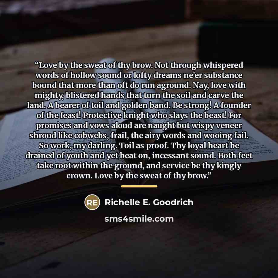 “Love by the sweat of thy brow. Not through whispered words of hollow sound or lofty dreams ne’er substance bound that more than oft do run aground. Nay, love with mighty, blistered hands that turn the soil and carve the land. A bearer of toil and golden band. Be strong! A founder of the feast!…” quote by Richelle E. Goodrich