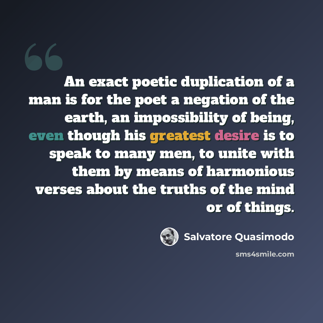 “An exact poetic duplication of a man is for the poet a negation of the earth, an impossibility of being, even though his greatest desire is to speak to many men, to unite with them by means of harmonious verses about the truths of the mind or of things.” quote by Salvatore Quasimodo