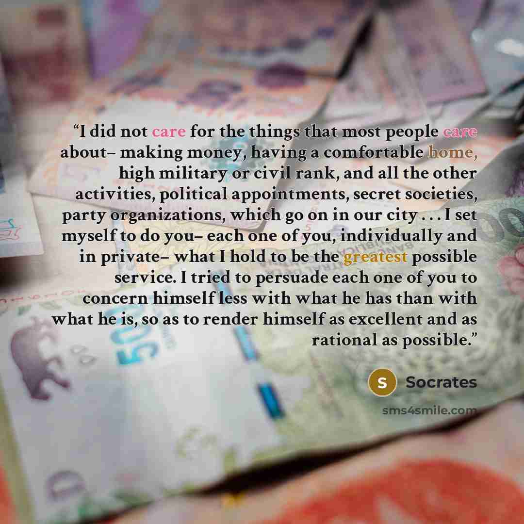 “I did not care for the things that most people care about– making money, having a comfortable home, high military or civil rank, and all the other activities, political appointments, secret societies, party organizations, which go on in our city . . . I set myself to do you– each one of you…” quote by Socrates