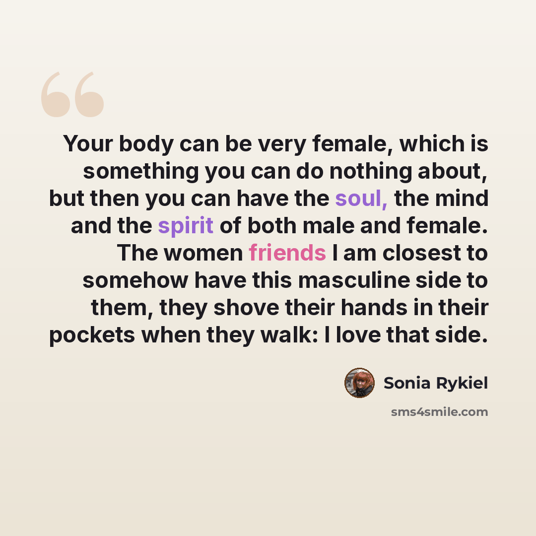 “Your body can be very female, which is something you can do nothing about, but then you can have the soul, the mind and the spirit of both male and female. The women friends I am closest to somehow have this masculine side to them, they shove their hands in their pockets when they walk: I love…” quote by Sonia Rykiel