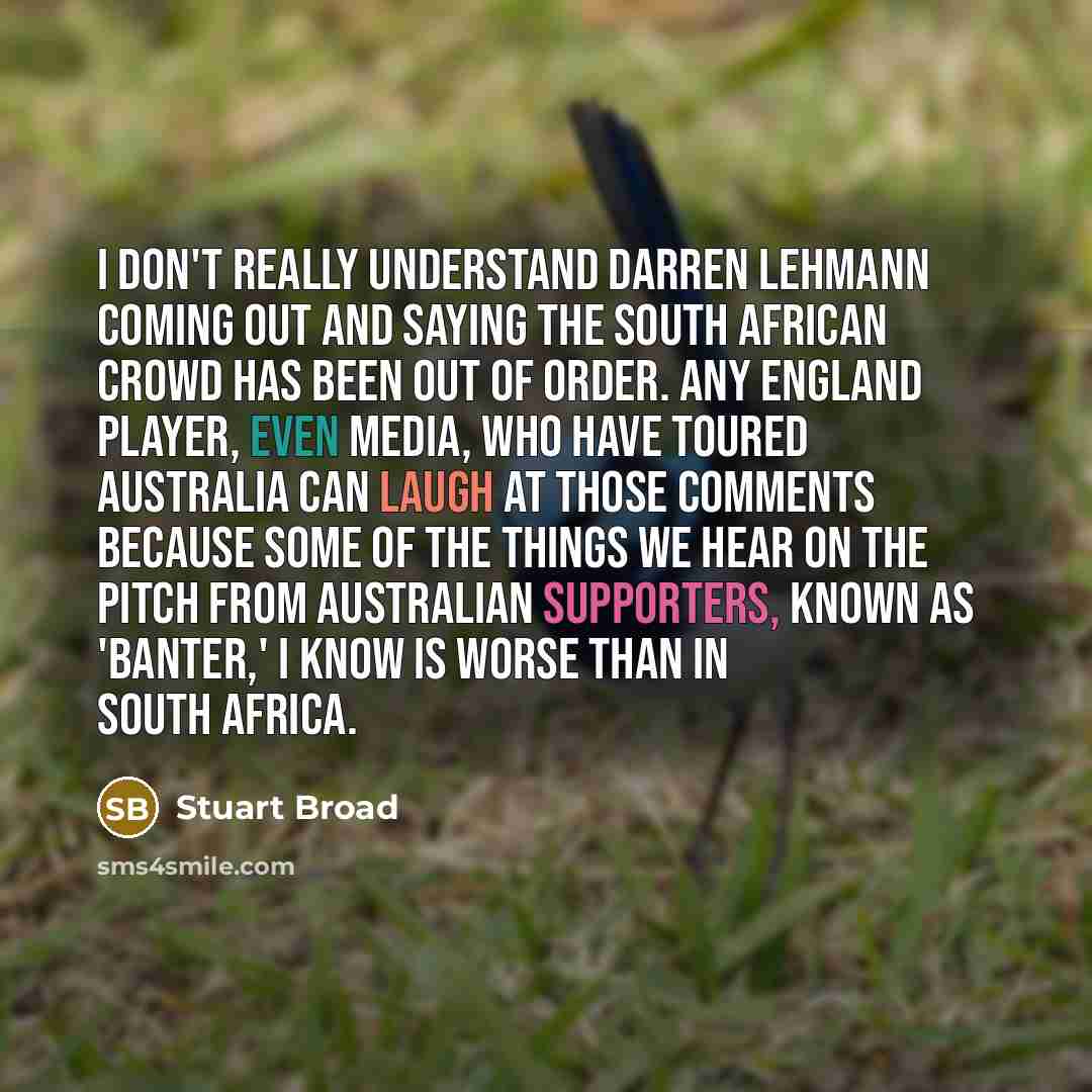 “I don't really understand Darren Lehmann coming out and saying the South African crowd has been out of order. Any England player, even media, who have toured Australia can laugh at those comments because some of the things we hear on the pitch from Australian supporters, known as 'banter,' I know…” quote by Stuart Broad