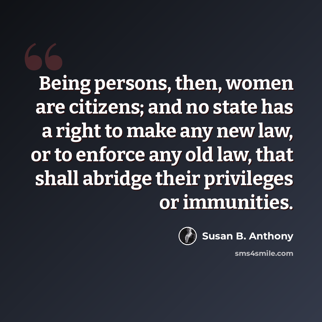 “Being persons, then, women are citizens; and no state has a right to make any new law, or to enforce any old law, that shall abridge their privileges or immunities.” quote by Susan B. Anthony