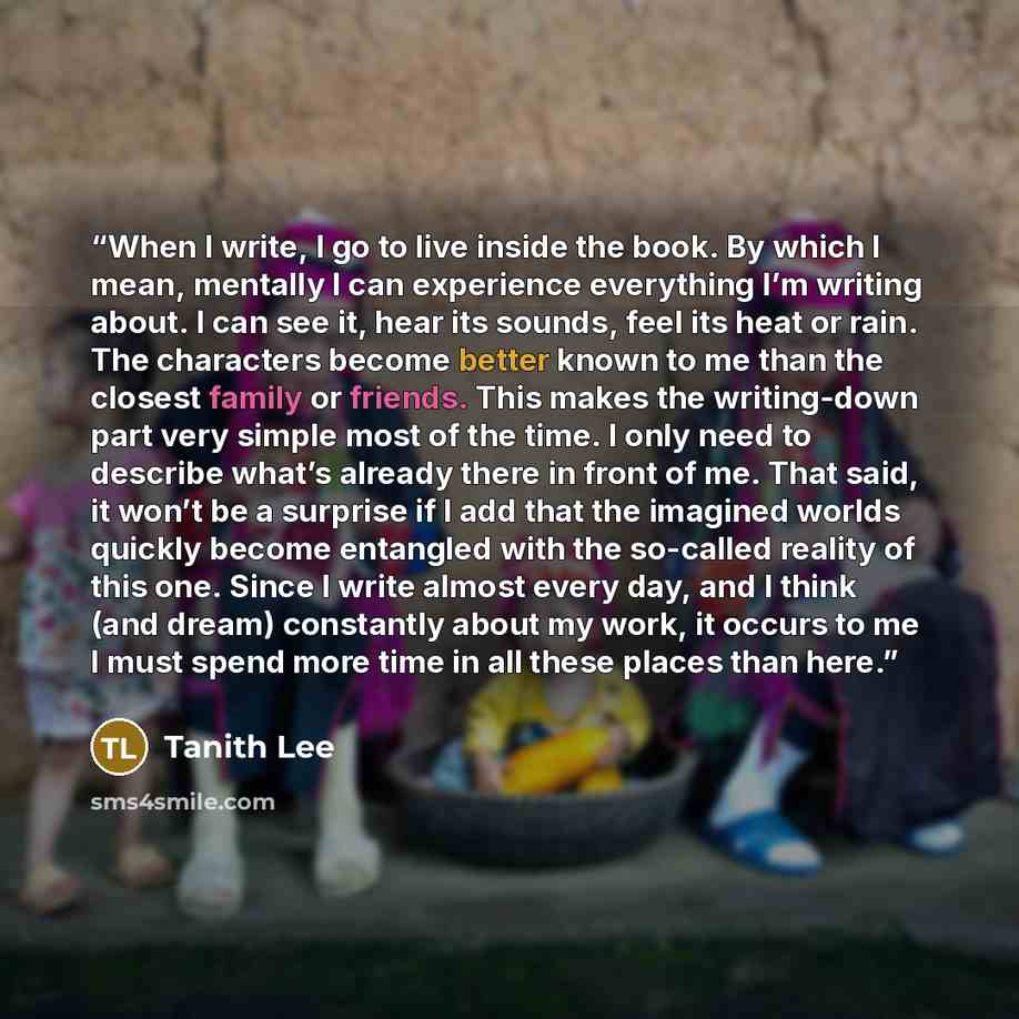 “When I write, I go to live inside the book. By which I mean, mentally I can experience everything I’m writing about. I can see it, hear its sounds, feel its heat or rain. The characters become better known to me than the closest family or friends. This makes the writing-down part very simple most…” quote by Tanith Lee