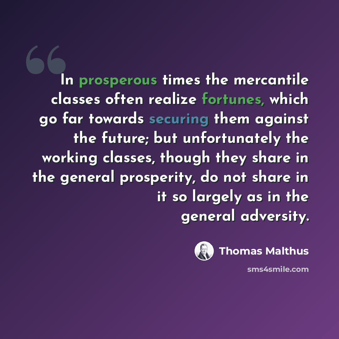 “In prosperous times the mercantile classes often realize fortunes, which go far towards securing them against the future; but unfortunately the working classes, though they share in the general prosperity, do not share in it so largely as in the general adversity.” quote by Thomas Malthus