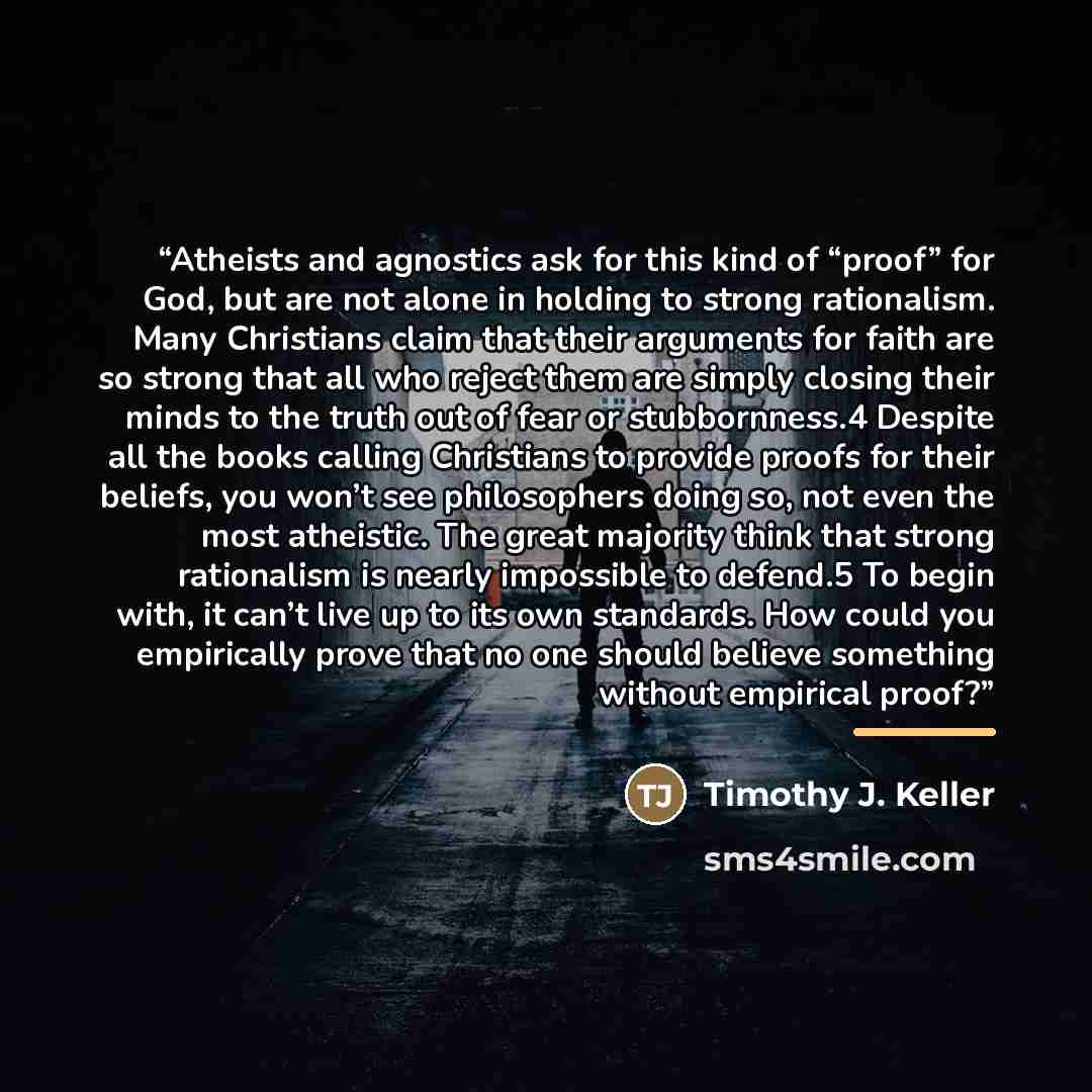 “Atheists and agnostics ask for this kind of “proof” for God, but are not alone in holding to strong rationalism. Many Christians claim that their arguments for faith are so strong that all who reject them are simply closing their minds to the truth out of fear or stubbornness.4 Despite all the…” quote by Timothy J. Keller