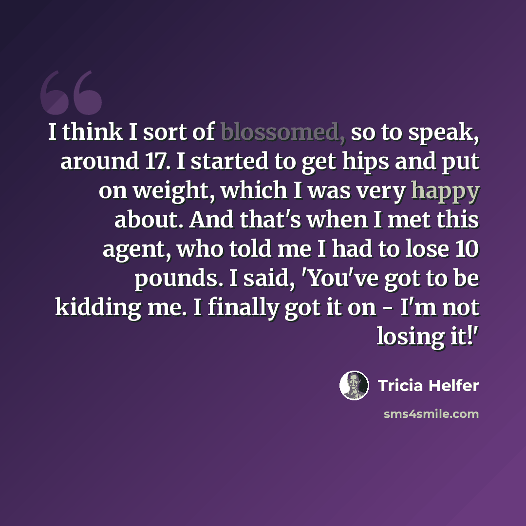 “I think I sort of blossomed, so to speak, around 17. I started to get hips and put on weight, which I was very happy about. And that's when I met this agent, who told me I had to lose 10 pounds. I said, 'You've got to be kidding me. I finally got it on - I'm not losing it!'” quote by Tricia Helfer