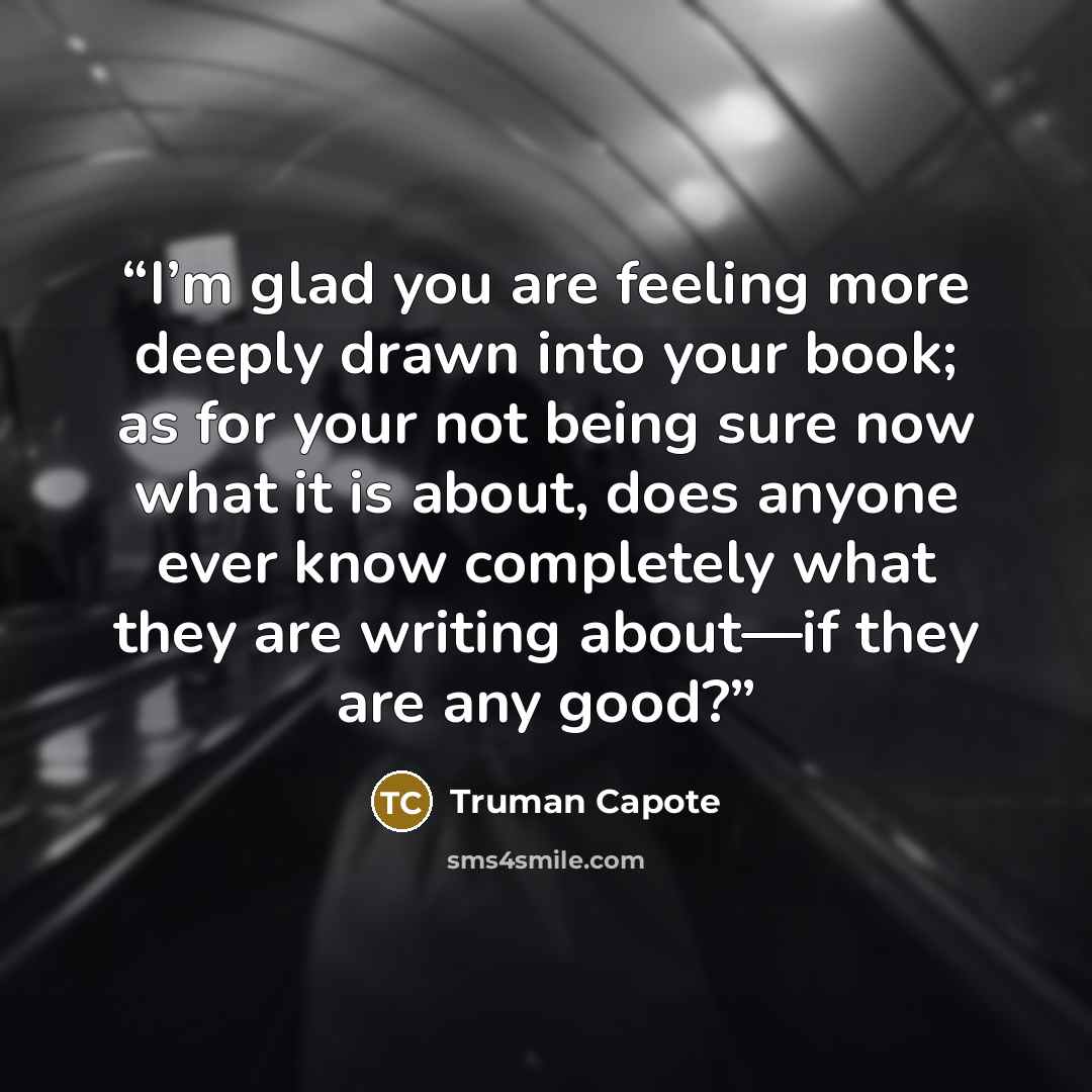 “I’m glad you are feeling more deeply drawn into your book; as for your not being sure now what it is about, does anyone ever know completely what they are writing about—if they are any good?” quote by Truman Capote