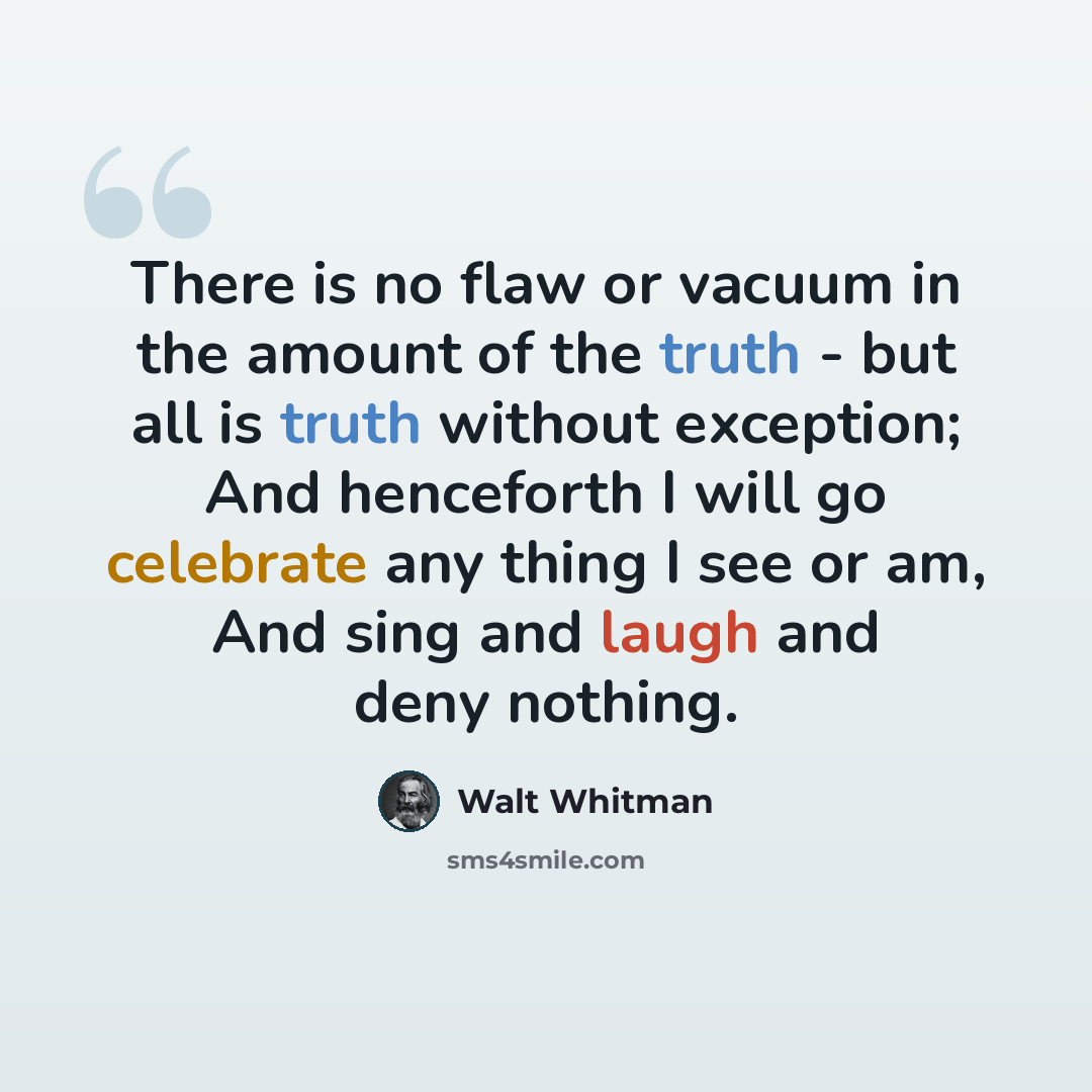“There is no flaw or vacuum in the amount of the truth - but all is truth without exception; And henceforth I will go celebrate any thing I see or am, And sing and laugh and deny nothing.” quote by Walt Whitman