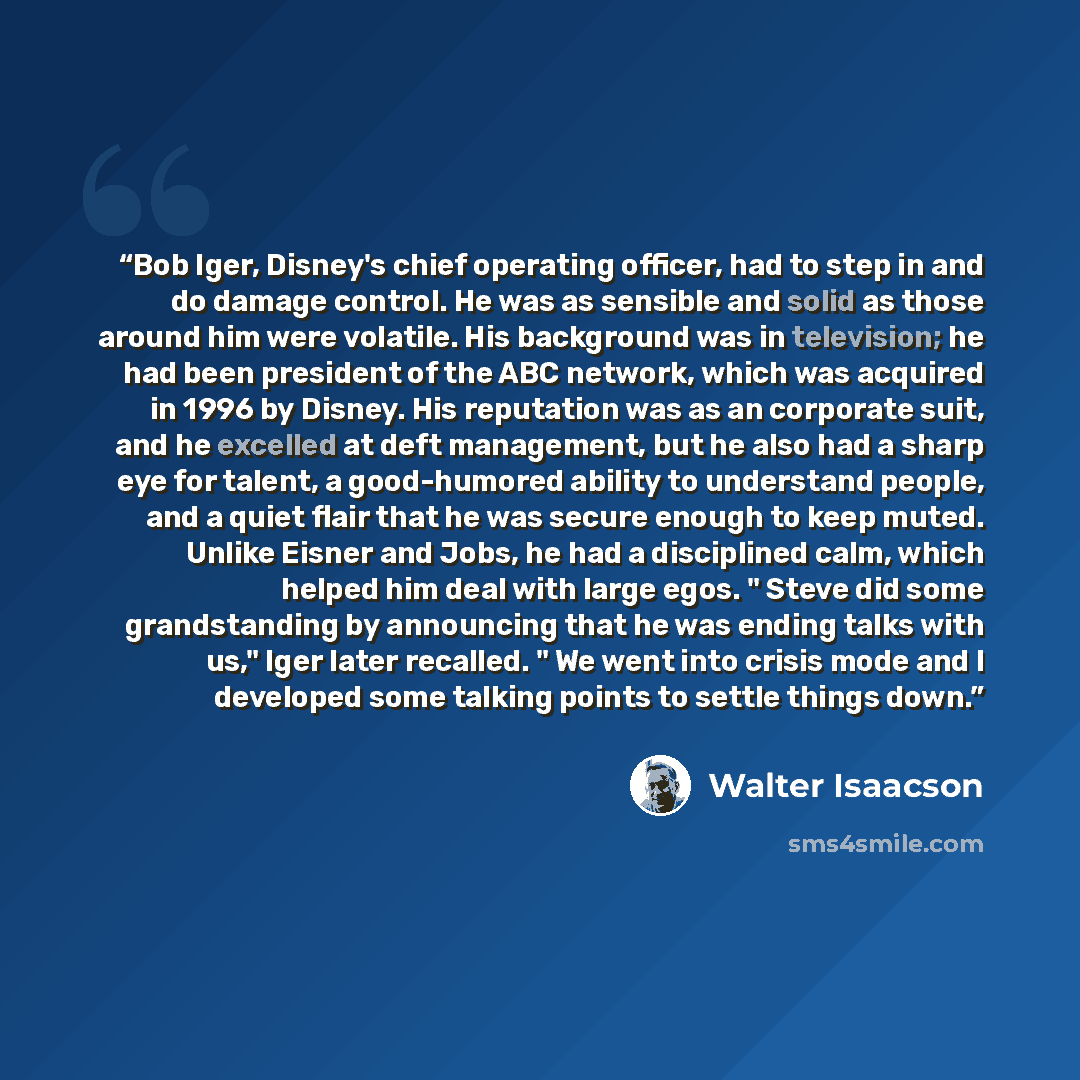 “Bob Iger, Disney's chief operating officer, had to step in and do damage control. He was as sensible and solid as those around him were volatile. His background was in television; he had been president of the ABC network, which was acquired in 1996 by Disney. His reputation was as an corporate…” quote by Walter Isaacson