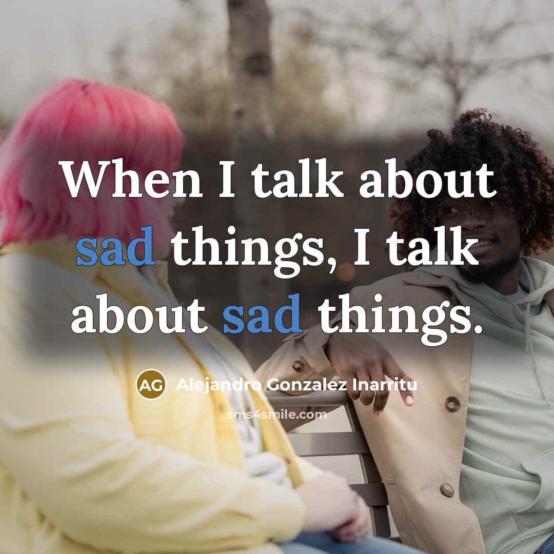 “When I talk about sad things, I talk about sad things.” quote by Alejandro Gonzalez Inarritu