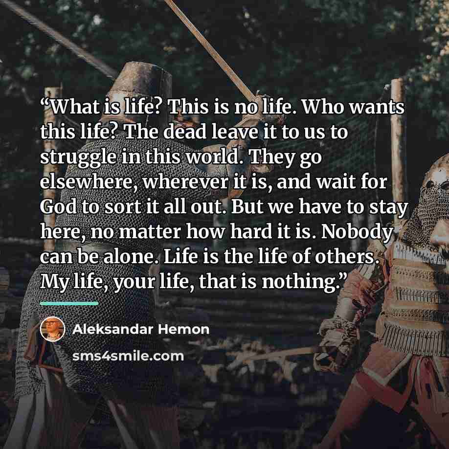 “What is life? This is no life. Who wants this life? The dead leave it to us to struggle in this world. They go elsewhere, wherever it is, and wait for God to sort it all out. But we have to stay here, no matter how hard it is. Nobody can be alone. Life is the life of others. My life, your life…” quote by Aleksandar Hemon