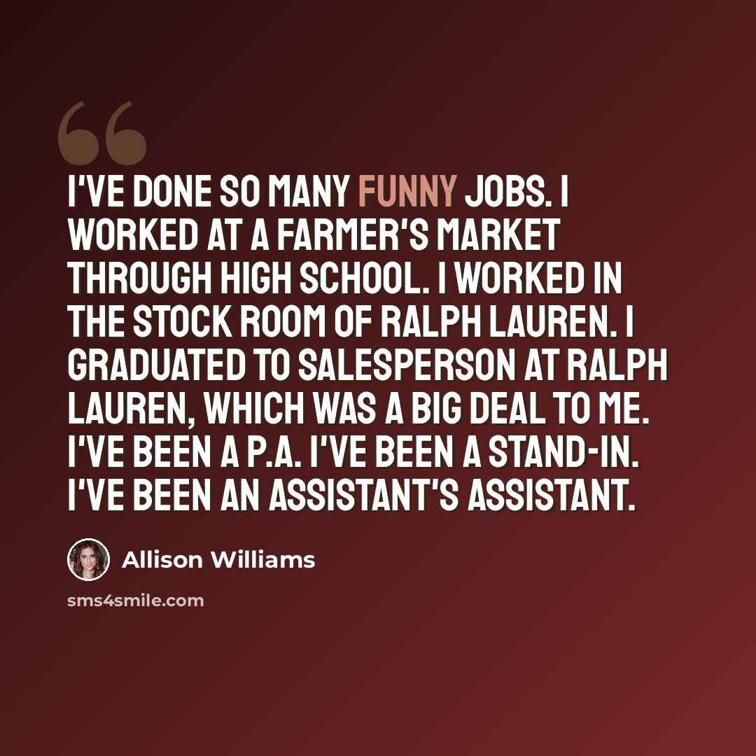 “I've done so many funny jobs. I worked at a farmer's market through high school. I worked in the stock room of Ralph Lauren. I graduated to salesperson at Ralph Lauren, which was a big deal to me. I've been a P.A. I've been a stand-in. I've been an assistant's assistant.” quote by Allison Williams