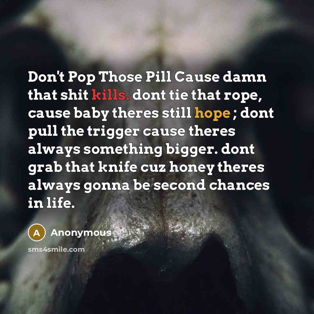 “Don't Pop Those Pill Cause damn that shit kills. dont tie that rope, cause baby theres still hope ; dont pull the trigger cause theres always something bigger. dont grab that knife cuz honey theres always gonna be second chances in life.” quote by Anonymous