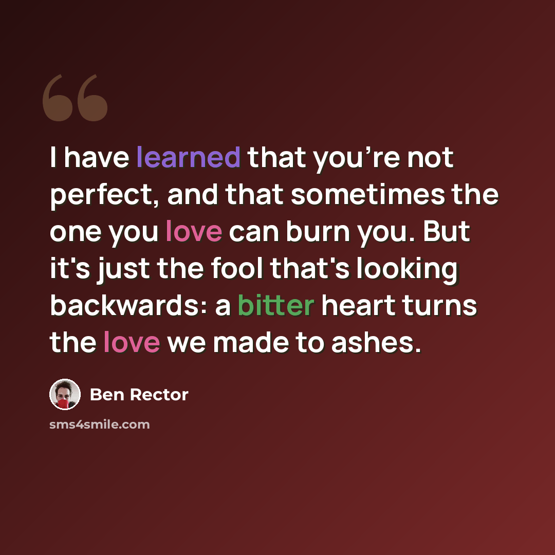 “I have learned that you're not perfect, and that sometimes the one you love can burn you. But it's just the fool that's looking backwards: a bitter heart turns the love we made to ashes.” quote by Ben Rector