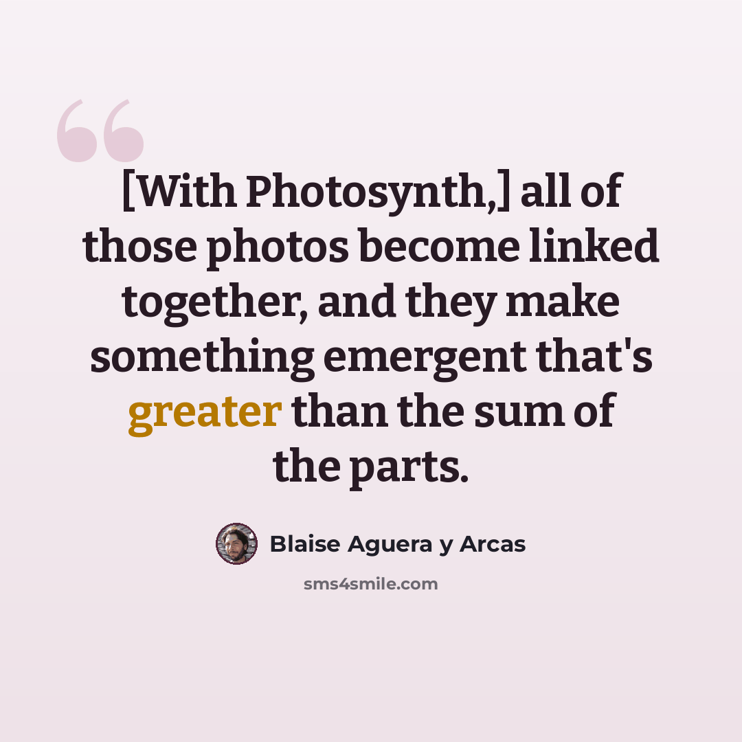 “[With Photosynth,] all of those photos become linked together, and they make something emergent that's greater than the sum of the parts.” quote by Blaise Aguera y Arcas