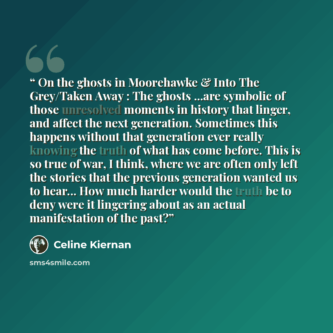 “On the ghosts in Moorehawke & Into The Grey/Taken Away : The ghosts ...are symbolic of those unresolved moments in history that linger, and affect the next generation. Sometimes this happens without that generation ever really knowing the truth of what has come before. This is so true of war, I…” quote by Celine Kiernan