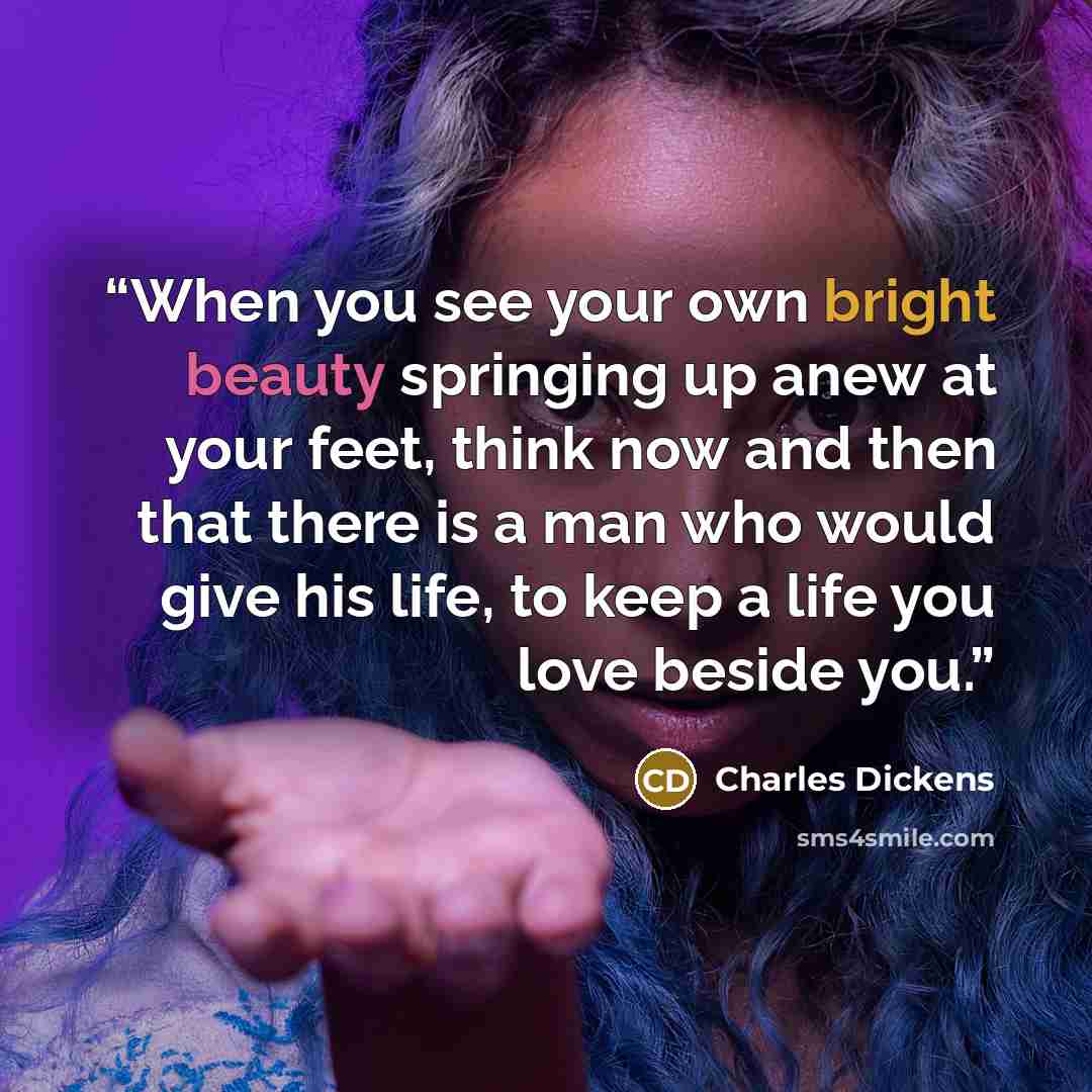“When you see your own bright beauty springing up anew at your feet, think now and then that there is a man who would give his life, to keep a life you love beside you.” quote by Charles Dickens