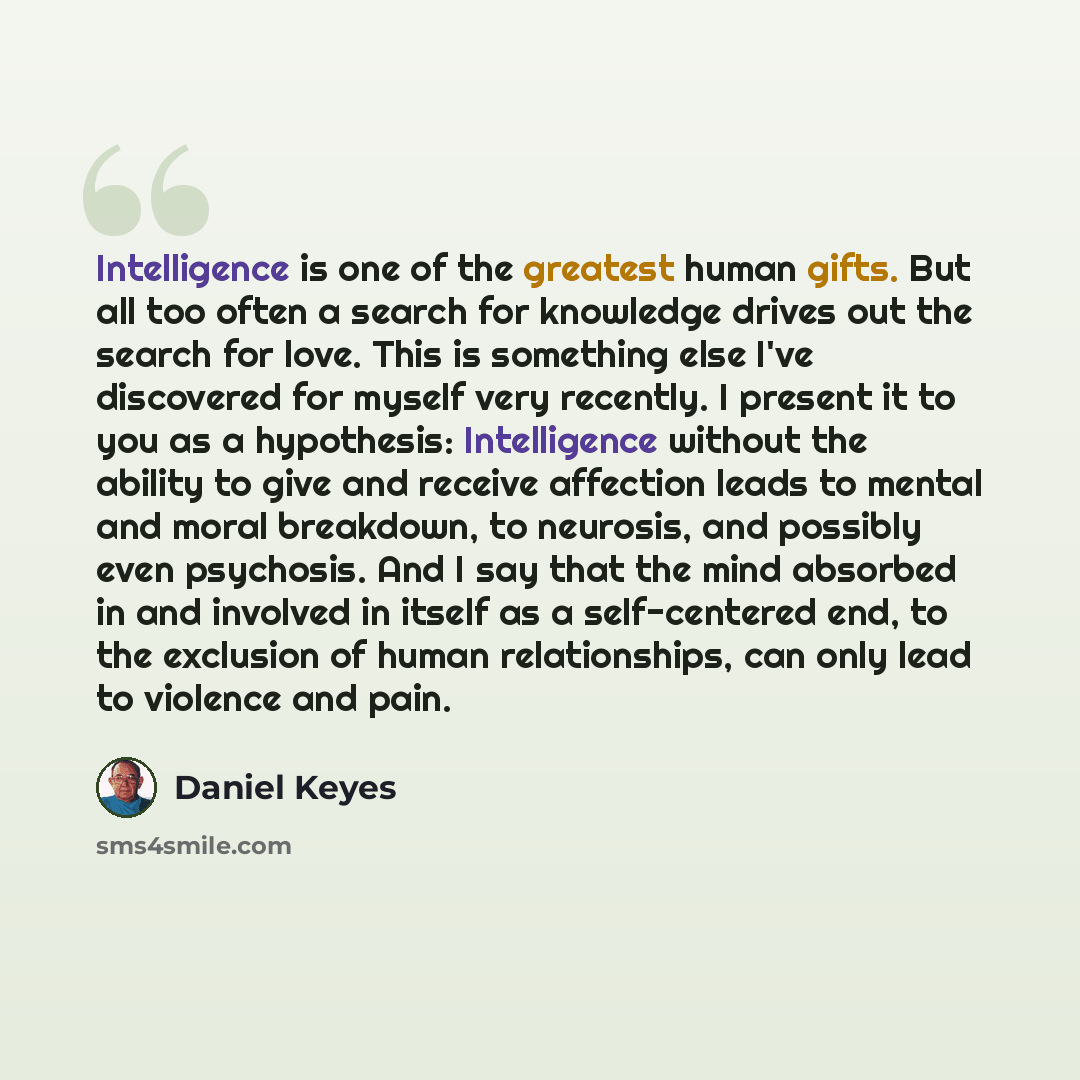 “Intelligence is one of the greatest human gifts. But all too often a search for knowledge drives out the search for love. This is something else I've discovered for myself very recently. I present it to you as a hypothesis: Intelligence without the ability to give and receive affection leads to…” quote by Daniel Keyes