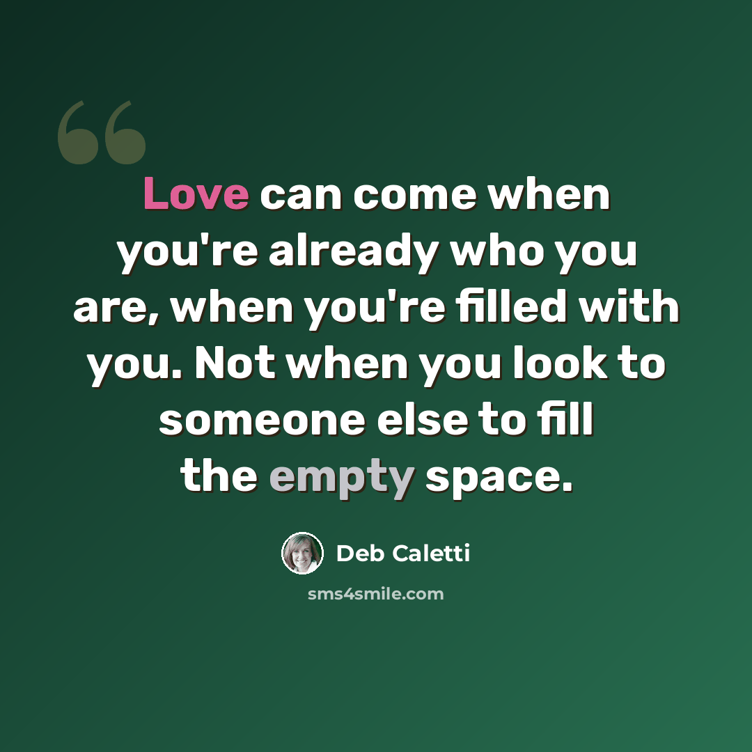 “Love can come when you're already who you are, when you're filled with you. Not when you look to someone else to fill the empty space.” quote by Deb Caletti