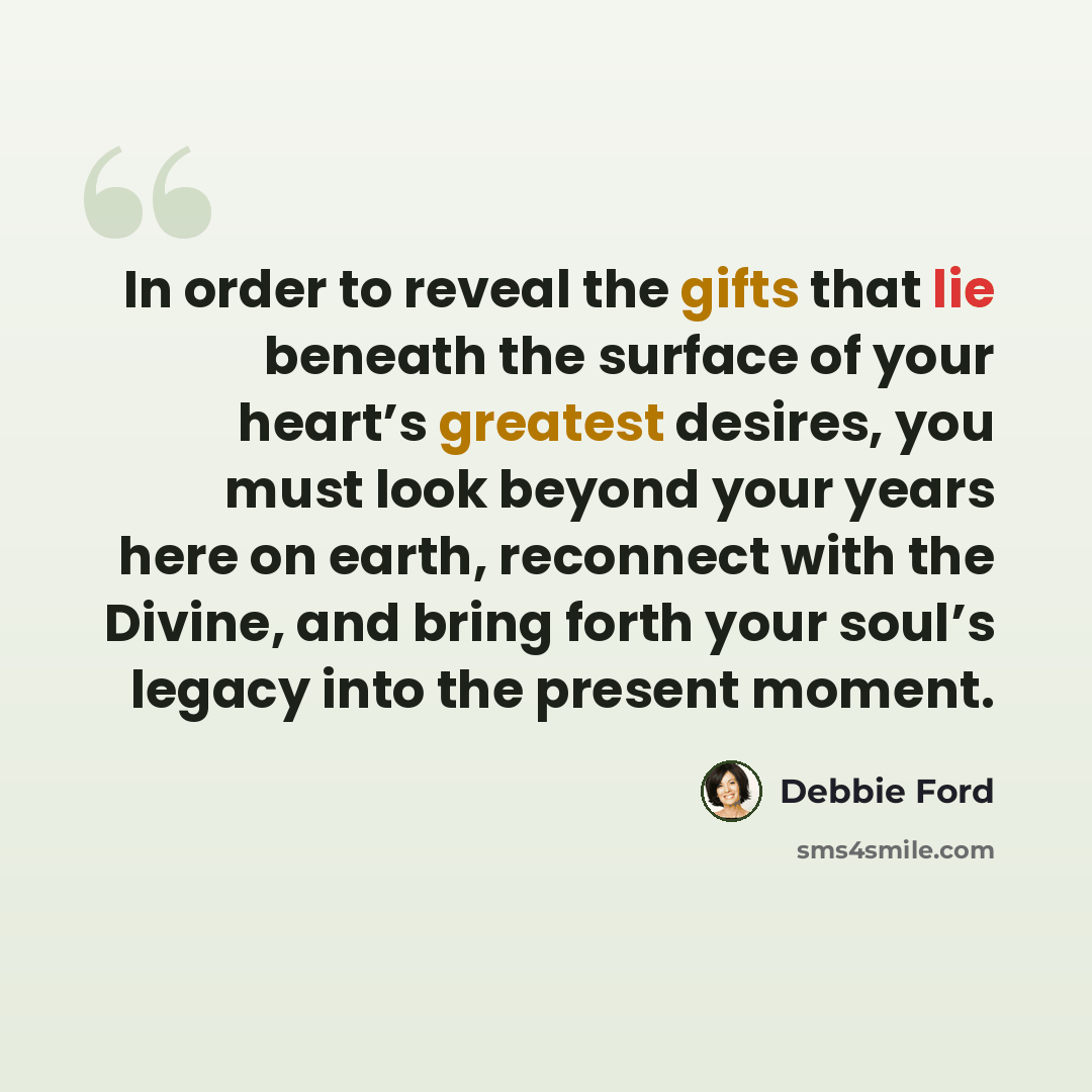 “In order to reveal the gifts that lie beneath the surface of your heart’s greatest desires, you must look beyond your years here on earth, reconnect with the Divine, and bring forth your soul’s legacy into the present moment.” quote by Debbie Ford