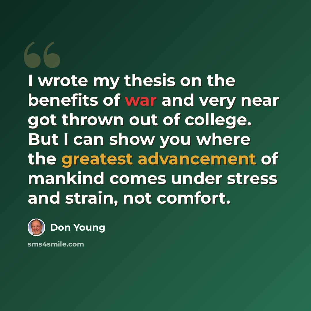 “I wrote my thesis on the benefits of war and very near got thrown out of college. But I can show you where the greatest advancement of mankind comes under stress and strain, not comfort.” quote by Don Young