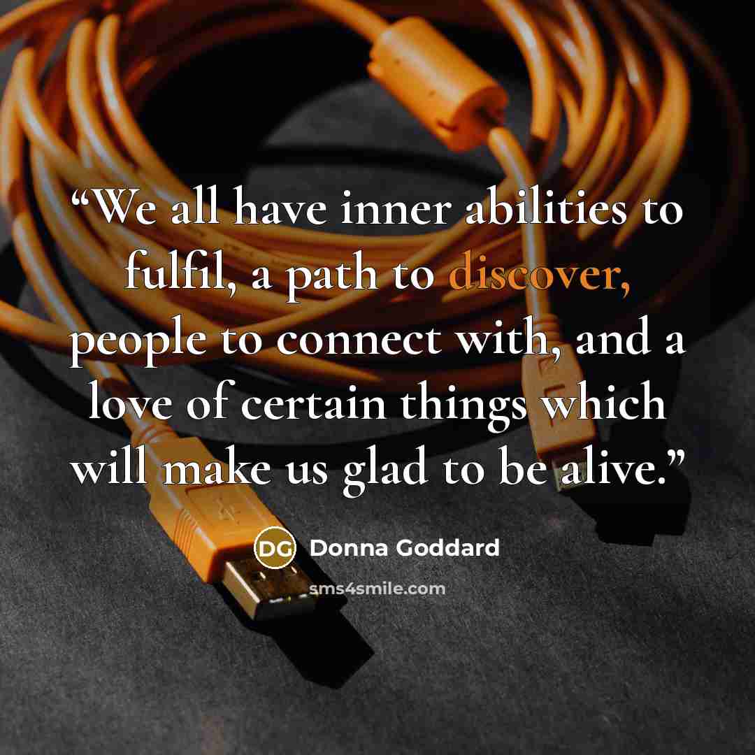 “We all have inner abilities to fulfil, a path to discover, people to connect with, and a love of certain things which will make us glad to be alive.” quote by Donna Goddard