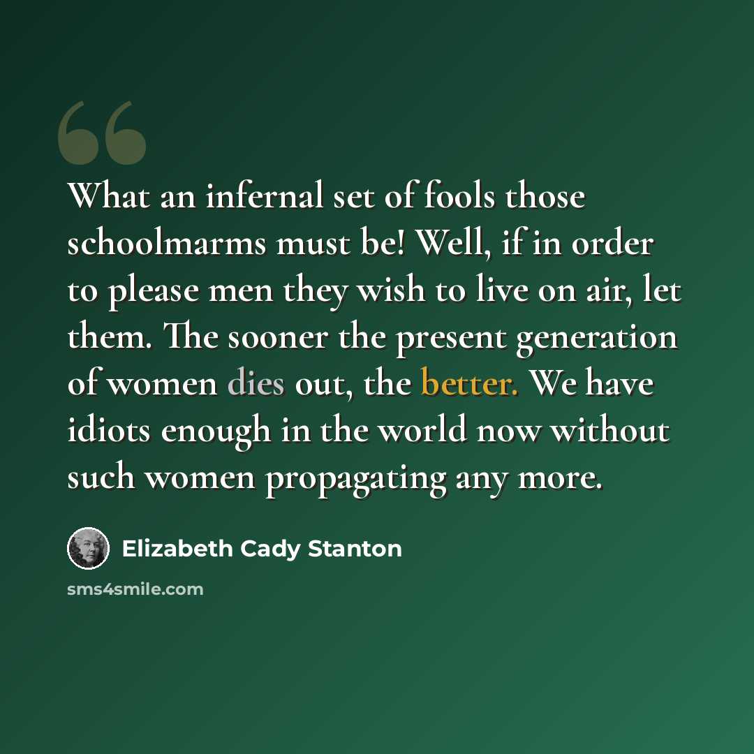 “What an infernal set of fools those schoolmarms must be! Well, if in order to please men they wish to live on air, let them. The sooner the present generation of women dies out, the better. We have idiots enough in the world now without such women propagating any more.” quote by Elizabeth Cady Stanton