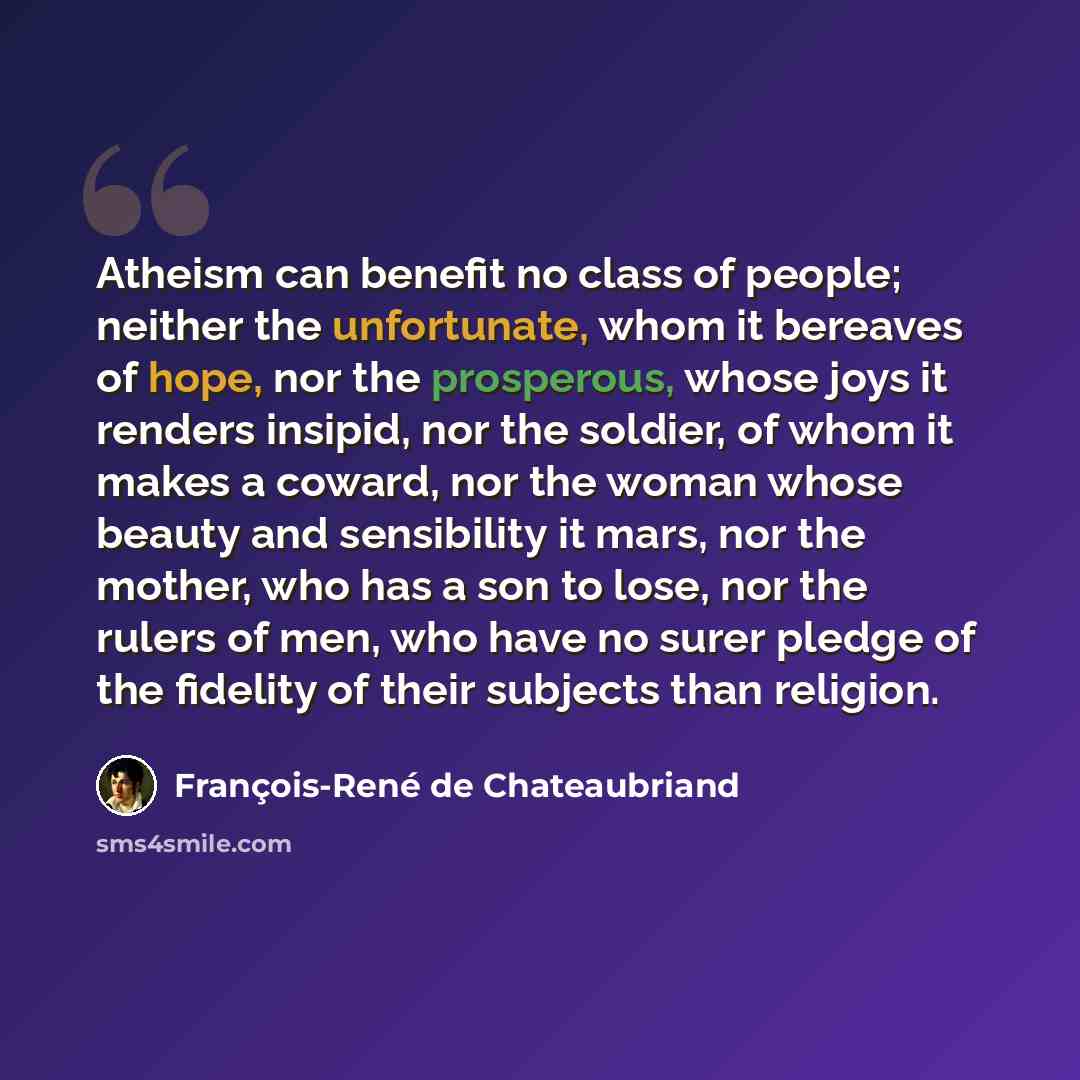“Atheism can benefit no class of people; neither the unfortunate, whom it bereaves of hope, nor the prosperous, whose joys it renders insipid, nor the soldier, of whom it makes a coward, nor the woman whose beauty and sensibility it mars, nor the mother, who has a son to lose, nor the rulers of…” quote by François-René de Chateaubriand