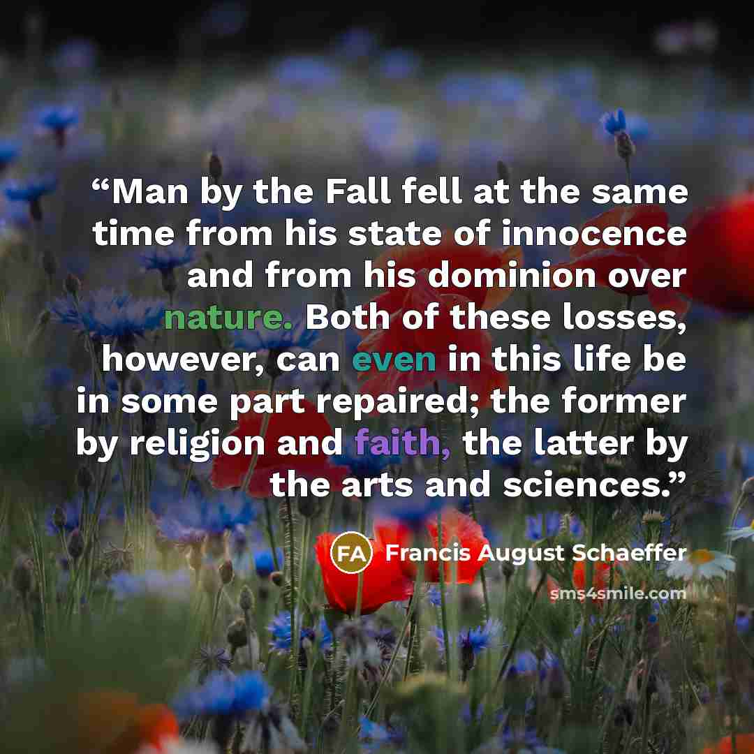 “Man by the Fall fell at the same time from his state of innocence and from his dominion over nature. Both of these losses, however, can even in this life be in some part repaired; the former by religion and faith, the latter by the arts and sciences.” quote by Francis August Schaeffer
