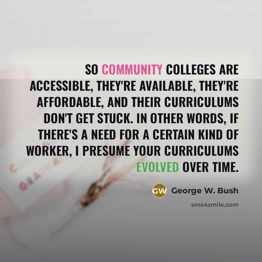 “So community colleges are accessible, they're available, they're affordable, and their curriculums don't get stuck. In other words, if there's a need for a certain kind of worker, I presume your curriculums evolved over time.” quote by George W. Bush
