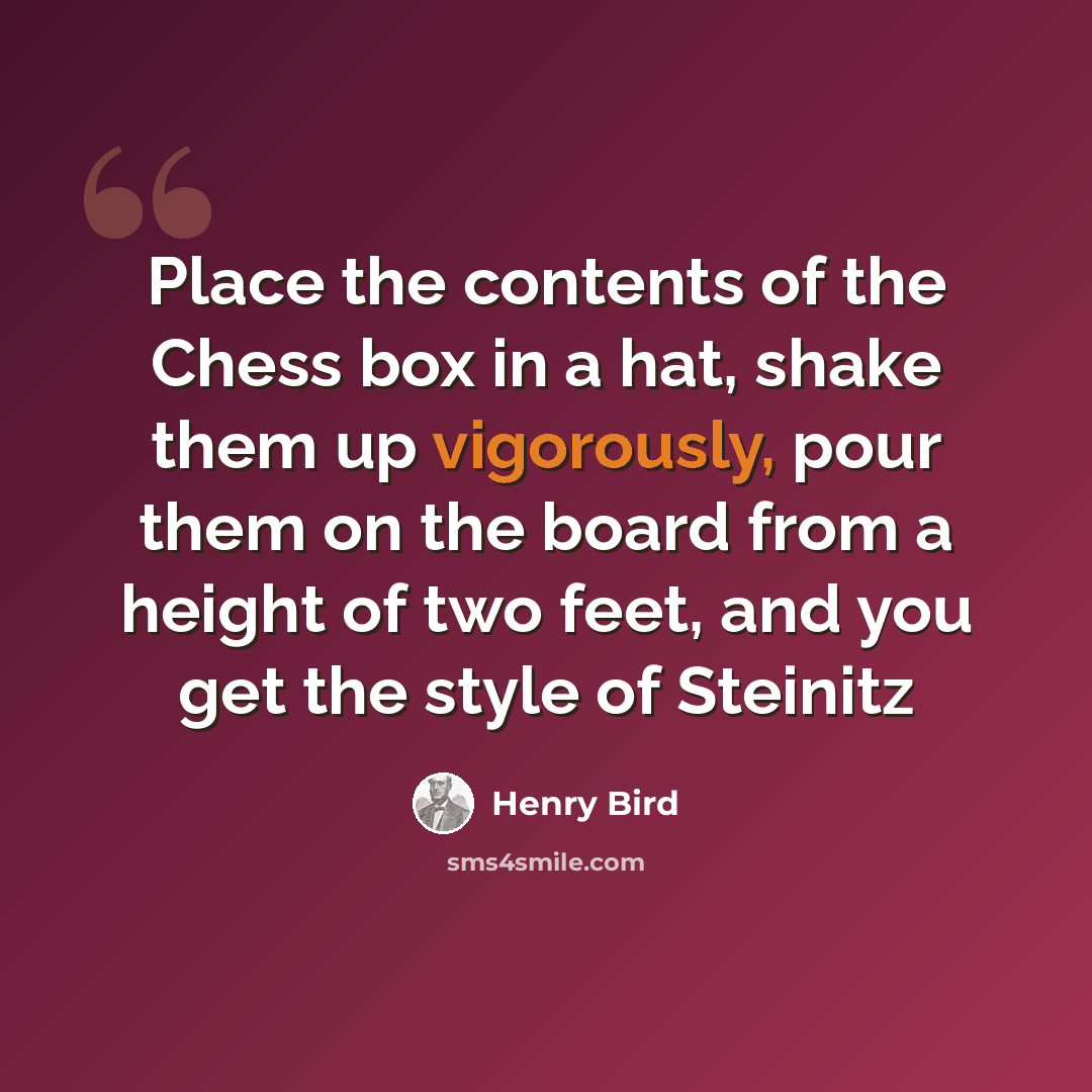 “Place the contents of the Chess box in a hat, shake them up vigorously, pour them on the board from a height of two feet, and you get the style of Steinitz” quote by Henry Bird