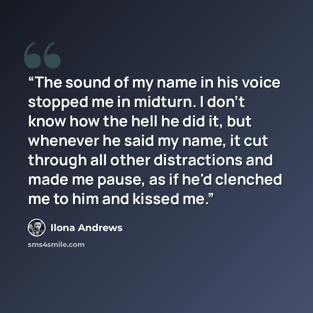 “The sound of my name in his voice stopped me in midturn. I don't know how the hell he did it, but whenever he said my name, it cut through all other distractions and made me pause, as if he'd clenched me to him and kissed me.” quote by Ilona Andrews