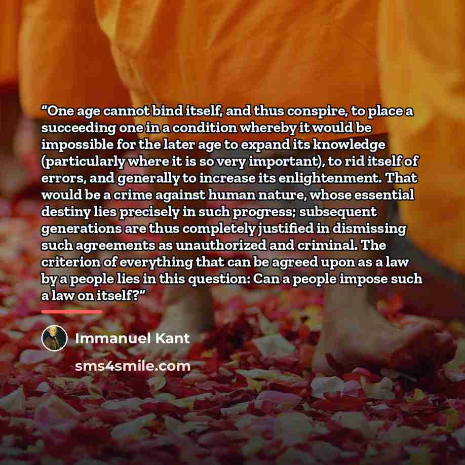 “One age cannot bind itself, and thus conspire, to place a succeeding one in a condition whereby it would be impossible for the later age to expand its knowledge (particularly where it is so very important), to rid itself of errors, and generally to increase its enlightenment. That would be a crime…” quote by Immanuel Kant
