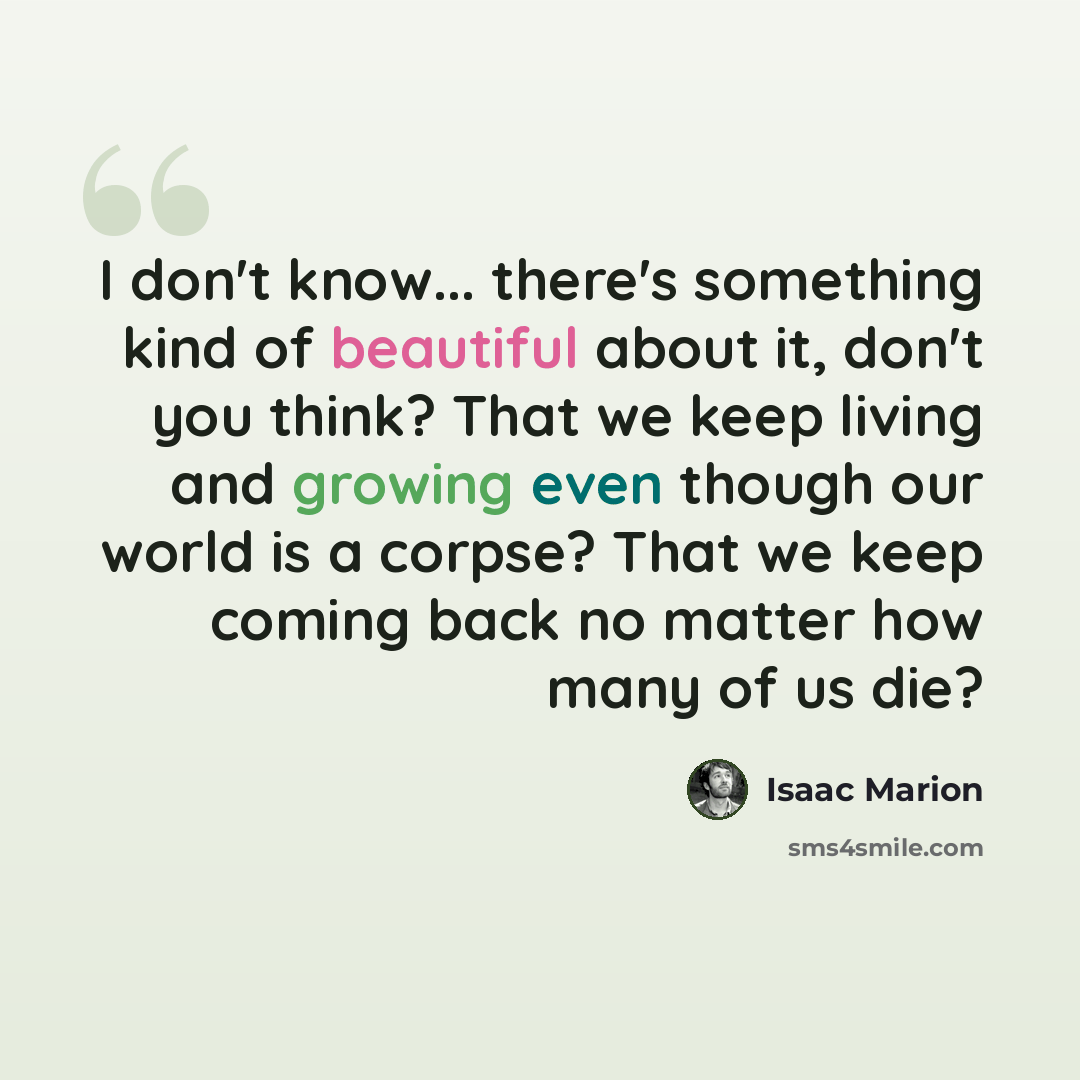 “I don't know... there's something kind of beautiful about it, don't you think? That we keep living and growing even though our world is a corpse? That we keep coming back no matter how many of us die?” quote by Isaac Marion