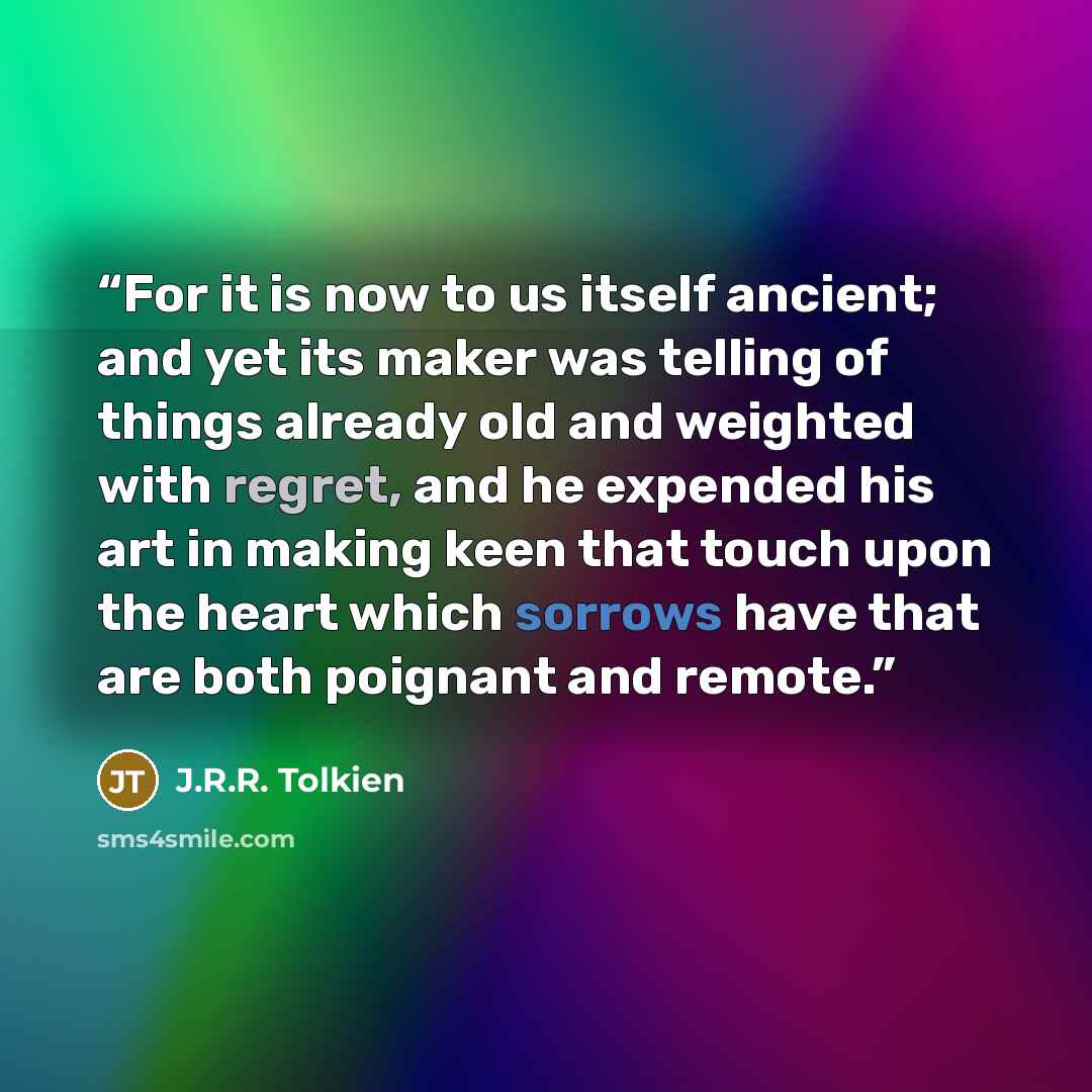 “For it is now to us itself ancient; and yet its maker was telling of things already old and weighted with regret, and he expended his art in making keen that touch upon the heart which sorrows have that are both poignant and remote.” quote by J.R.R. Tolkien
