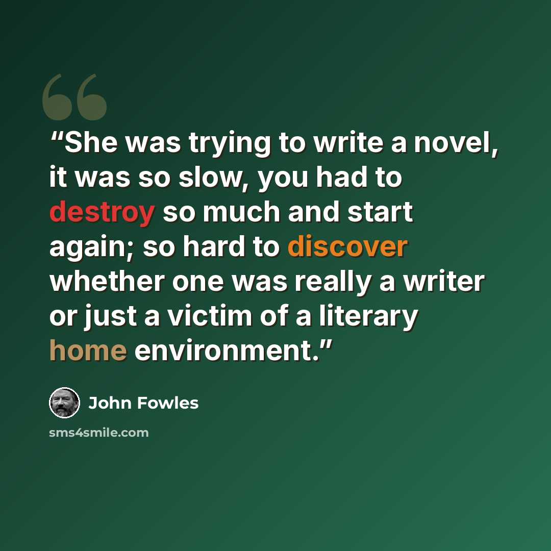 “She was trying to write a novel, it was so slow, you had to destroy so much and start again; so hard to discover whether one was really a writer or just a victim of a literary home environment.” quote by John Fowles