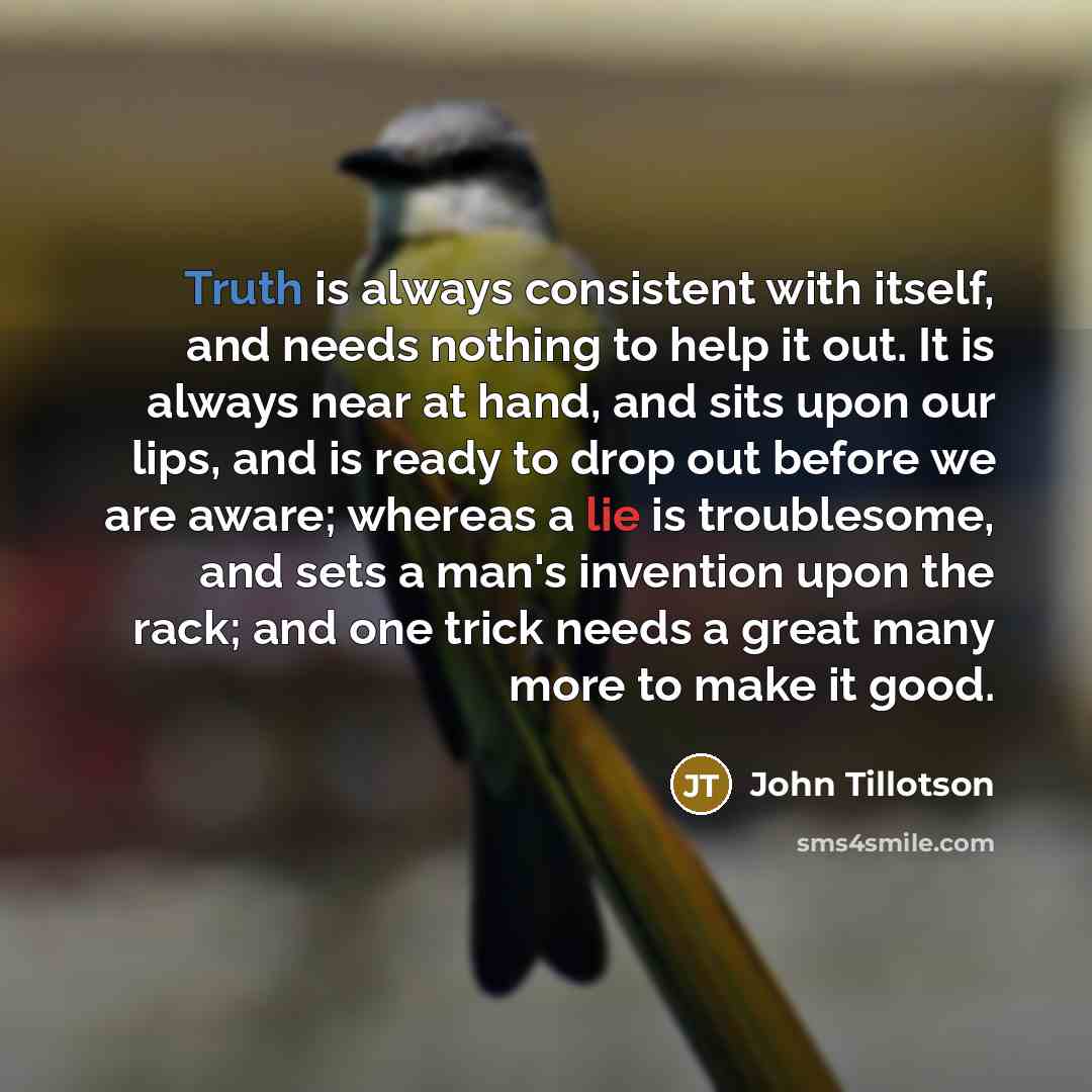 “Truth is always consistent with itself, and needs nothing to help it out. It is always near at hand, and sits upon our lips, and is ready to drop out before we are aware; whereas a lie is troublesome, and sets a man's invention upon the rack; and one trick needs a great many more to make it good.” quote by John Tillotson